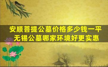 安顺菩提公墓价格多少钱一平 无锡公墓哪家环境好更实惠
